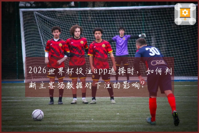 2026世界杯投注app选择时，如何判断主客场数据对下注的影响？