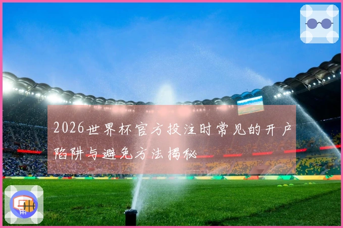 2026世界杯官方投注时常见的开户陷阱与避免方法揭秘